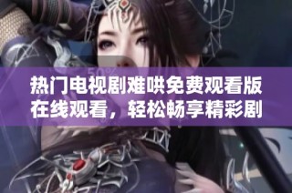 热门电视剧难哄免费观看版在线观看，轻松畅享精彩剧情体验