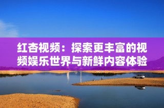 红杏视频：探索更丰富的视频娱乐世界与新鲜内容体验