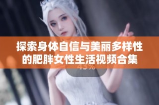 探索身体自信与美丽多样性的肥胖女性生活视频合集