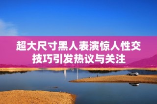 超大尺寸黑人表演惊人性交技巧引发热议与关注