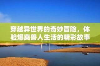 穿越异世界的奇妙冒险，体验爆爽兽人生活的精彩故事
