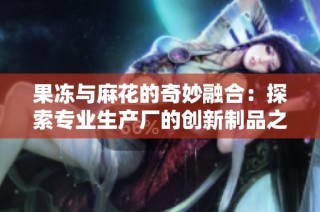 果冻与麻花的奇妙融合：探索专业生产厂的创新制品之旅