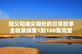 继父和继女相处的日常故事全收录续集1到100集完整分享