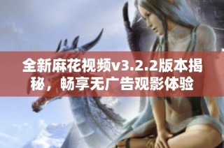 全新麻花视频v3.2.2版本揭秘，畅享无广告观影体验