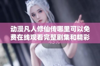 动漫凡人修仙传哪里可以免费在线观看完整剧集和精彩内容分析
