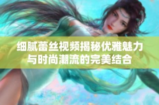 细腻蕾丝视频揭秘优雅魅力与时尚潮流的完美结合