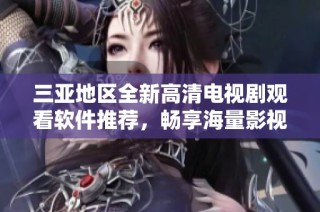 三亚地区全新高清电视剧观看软件推荐，畅享海量影视精彩内容