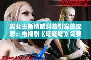 男女主角情感纠葛引发的深思：电视剧《嗟嗟嗟》免费观看解析