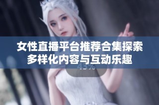 女性直播平台推荐合集探索多样化内容与互动乐趣