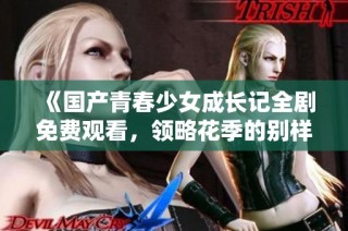 《国产青春少女成长记全剧免费观看，领略花季的别样风情》