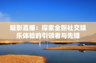 魅影直播：探索全新社交娱乐体验的引领者与先锋