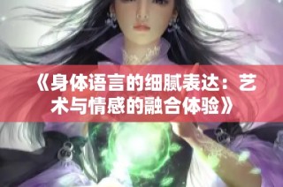 《身体语言的细腻表达：艺术与情感的融合体验》