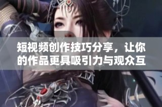 短视频创作技巧分享，让你的作品更具吸引力与观众互动性