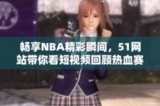 畅享NBA精彩瞬间，51网站带你看短视频回顾热血赛事