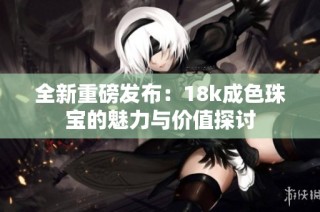 全新重磅发布：18k成色珠宝的魅力与价值探讨