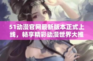 51动漫官网最新版本正式上线，畅享精彩动漫世界大推荐