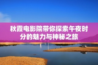 秋霞电影院带你探索午夜时分的魅力与神秘之旅