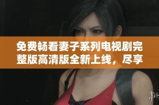 免费畅看妻子系列电视剧完整版高清版全新上线，尽享感人剧情！