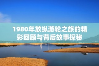 1980年放纵游轮之旅的精彩回顾与背后故事探秘