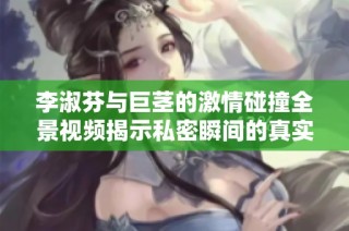 李淑芬与巨茎的激情碰撞全景视频揭示私密瞬间的真实体验