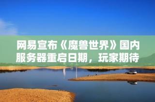 网易宣布《魔兽世界》国内服务器重启日期，玩家期待已久的时刻终于来临！