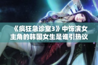 《疯狂急诊室3》中饰演女主角的韩国女生是谁引热议