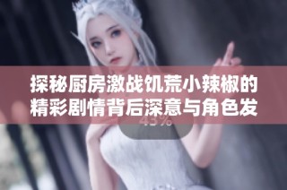 探秘厨房激战饥荒小辣椒的精彩剧情背后深意与角色发展