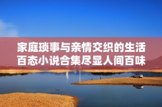 家庭琐事与亲情交织的生活百态小说合集尽显人间百味