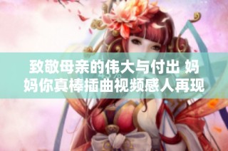 致敬母亲的伟大与付出 妈妈你真棒插曲视频感人再现