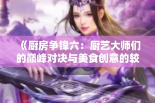 《厨房争锋六：厨艺大师们的巅峰对决与美食创意的较量》