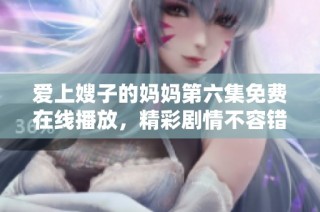 爱上嫂子的妈妈第六集免费在线播放，精彩剧情不容错过