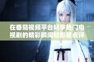 在番茄视频平台畅享热门电视剧的精彩瞬间和影视点评