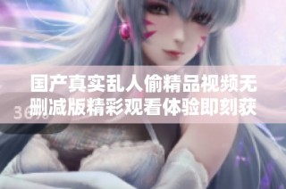 国产真实乱人偷精品视频无删减版精彩观看体验即刻获取