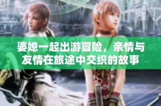婆媳一起出游冒险，亲情与友情在旅途中交织的故事