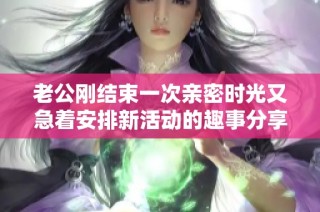 老公刚结束一次亲密时光又急着安排新活动的趣事分享