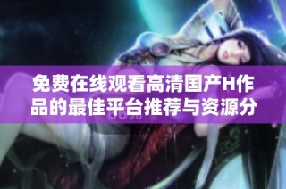 免费在线观看高清国产H作品的最佳平台推荐与资源分享