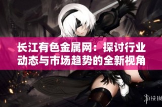 长江有色金属网：探讨行业动态与市场趋势的全新视角