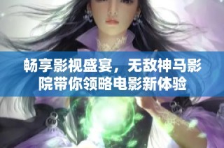 畅享影视盛宴，无敌神马影院带你领略电影新体验
