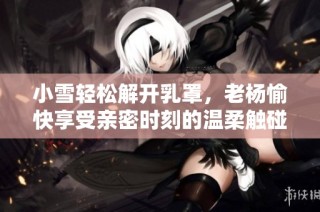 小雪轻松解开乳罩，老杨愉快享受亲密时刻的温柔触碰