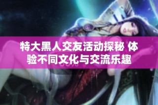 特大黑人交友活动探秘 体验不同文化与交流乐趣