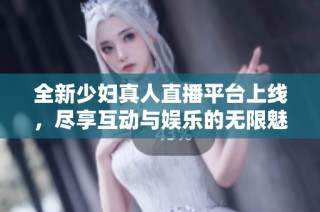 全新少妇真人直播平台上线，尽享互动与娱乐的无限魅力