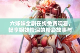 六姊妹全剧在线免费观看，畅享姐妹情深的精彩故事与情感纠葛