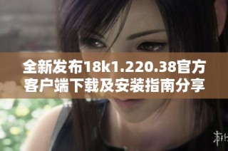 全新发布18k1.220.38官方客户端下载及安装指南分享