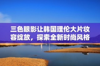 三色眼影让韩国理伦大片妆容绽放，探索全新时尚风格的奥秘
