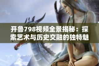 开鲁798视频全景揭秘：探索艺术与历史交融的独特魅力