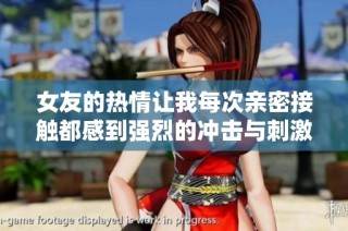 女友的热情让我每次亲密接触都感到强烈的冲击与刺激