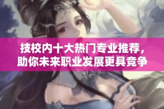 技校内十大热门专业推荐，助你未来职业发展更具竞争力