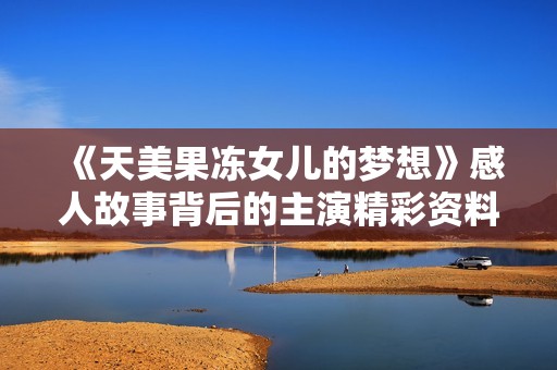 《天美果冻女儿的梦想》感人故事背后的主演精彩资料揭秘