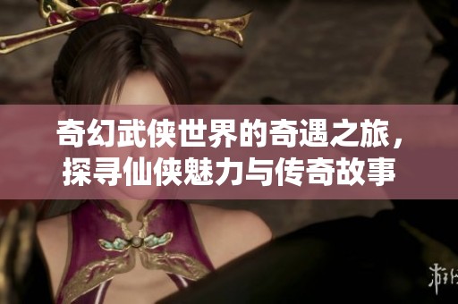 奇幻武侠世界的奇遇之旅，探寻仙侠魅力与传奇故事