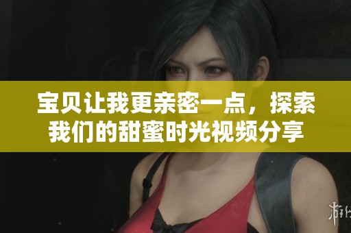 宝贝让我更亲密一点，探索我们的甜蜜时光视频分享